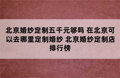 北京婚纱定制五千元够吗 在北京可以去哪里定制婚纱 北京婚纱定制店排行榜